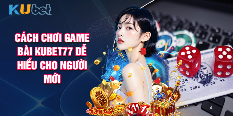 Cách Chơi Game Bài Kubet77 Dễ Hiểu Cho Người Mới